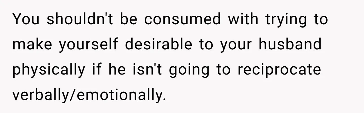 You shouldn't be consumed with trying to make yourself desirable to your husband physically if he isn't going to reciprocate verbally/emotionally.