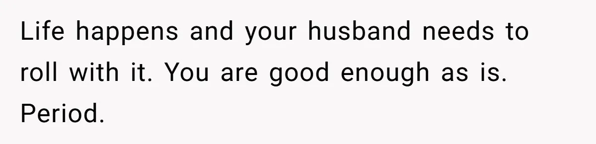 Life happens and your husband needs to roll with it. You are good enough as is. Period.