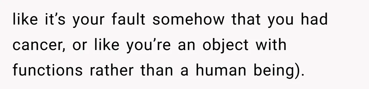 like it’s your fault somehow that you had cancer, or like you’re an object with functions rather than a human being).