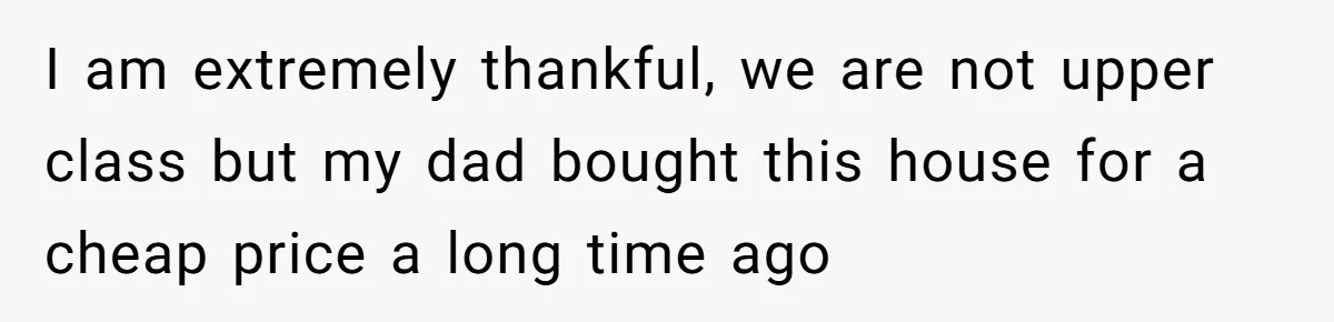 I am extremely thankful, we are not upper class but my dad bought this house for a cheap price a long time ago