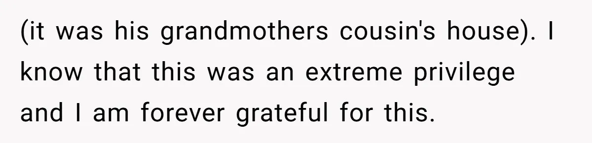 (it was his grandmothers cousin's house). I know that this was an extreme privilege and I am forever grateful for this.