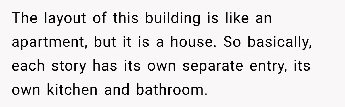 The layout of this building is like an apartment, but it is a house. So basically, each story has its own separate entry, its own kitchen and bathroom.