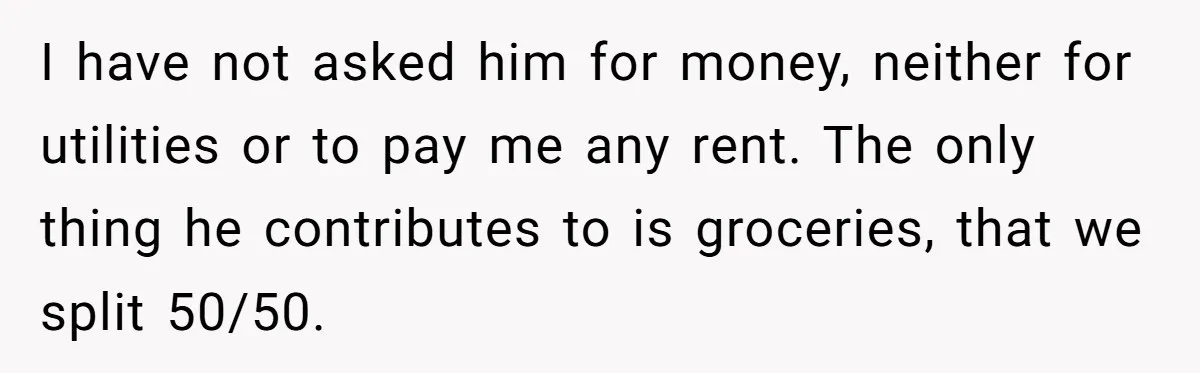 I have not asked him for money, neither for utilities or to pay me any rent. The only thing he contributes to is groceries, that we split 50/50.
