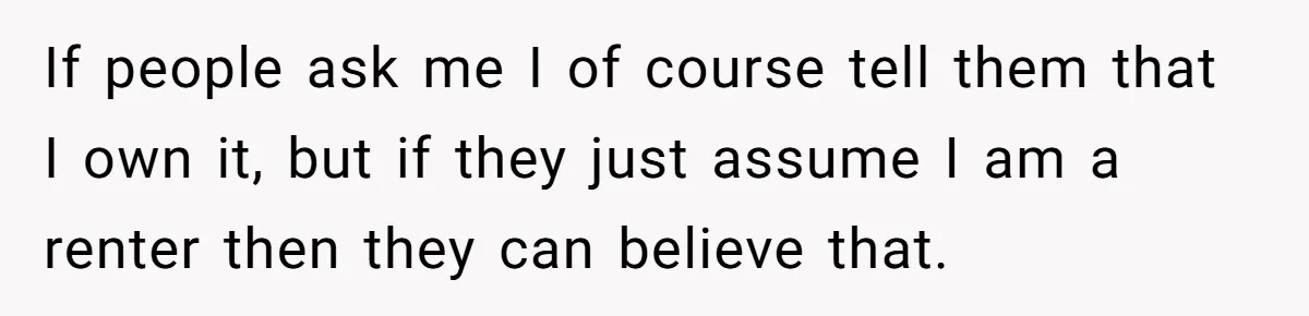 If people ask me I of course tell them that I own it, but if they just assume I am a renter then they can believe that.
