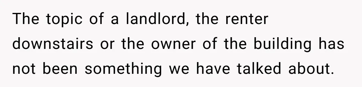 The topic of a landlord, the renter downstairs or the owner of the building has not been something we have talked about.