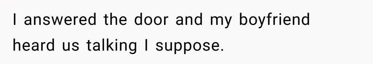 I answered the door and my boyfriend heard us talking I suppose.