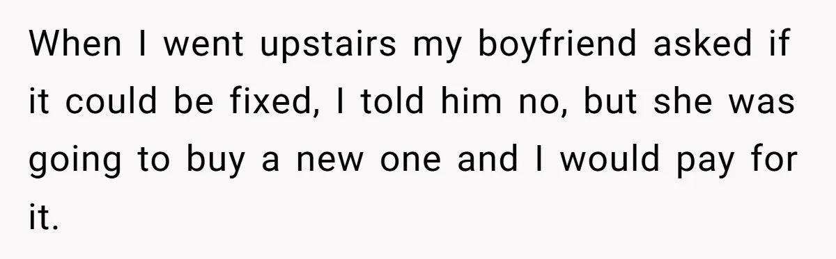 When I went upstairs my boyfriend asked if it could be fixed, I told him no, but she was going to buy a new one and I would pay for...