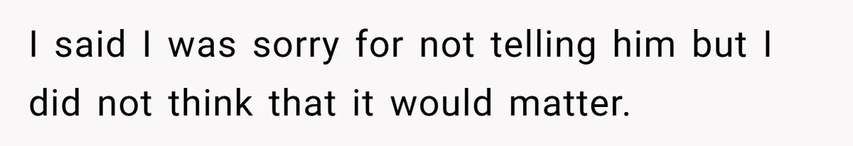 I said I was sorry for not telling him but I did not think that it would matter.