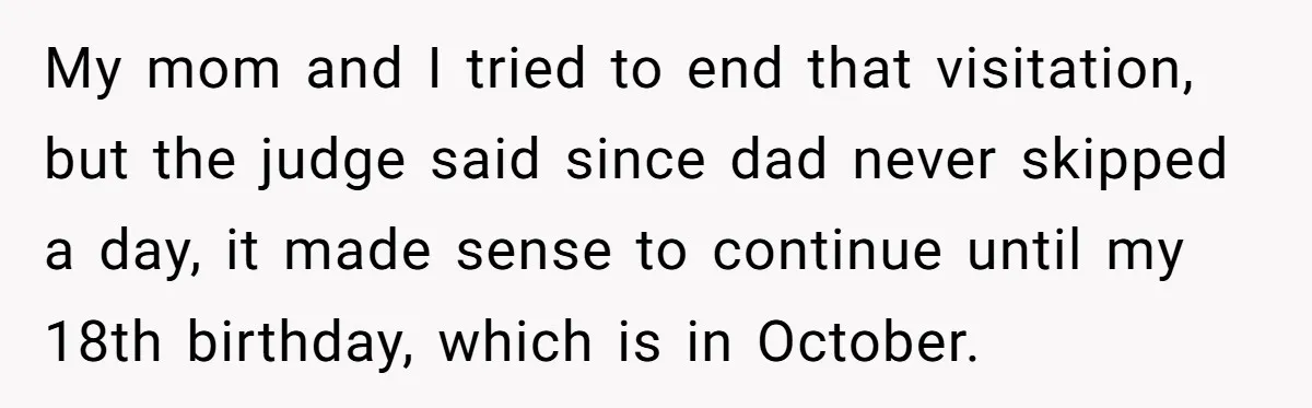 My mom and I tried to end that visitation, but the judge said since dad never skipped a day, it made sense to continue until my 18th birthday, which is...
