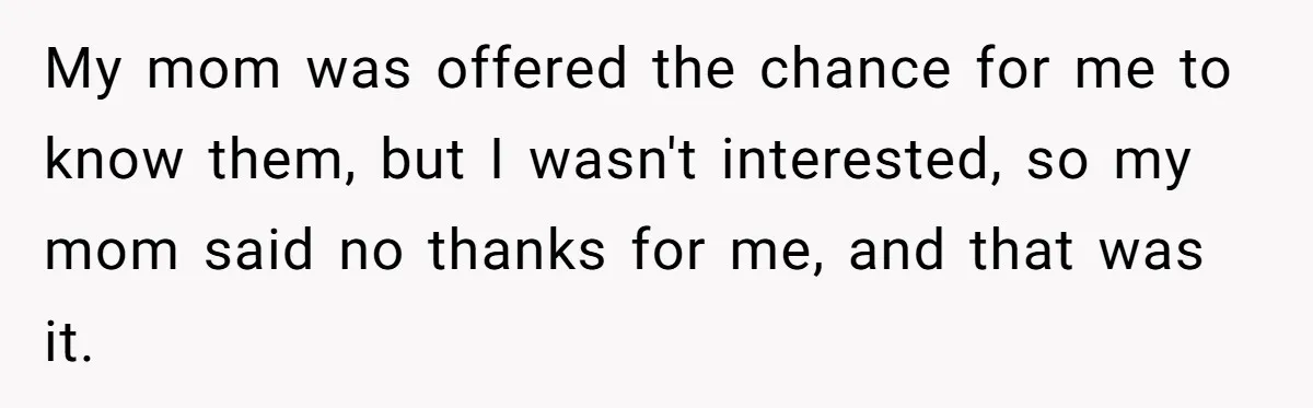 My mom was offered the chance for me to know them, but I wasn't interested, so my mom said no thanks for me, and that was it.