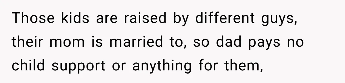 Those kids are raised by different guys, their mom is married to, so dad pays no child support or anything for them,