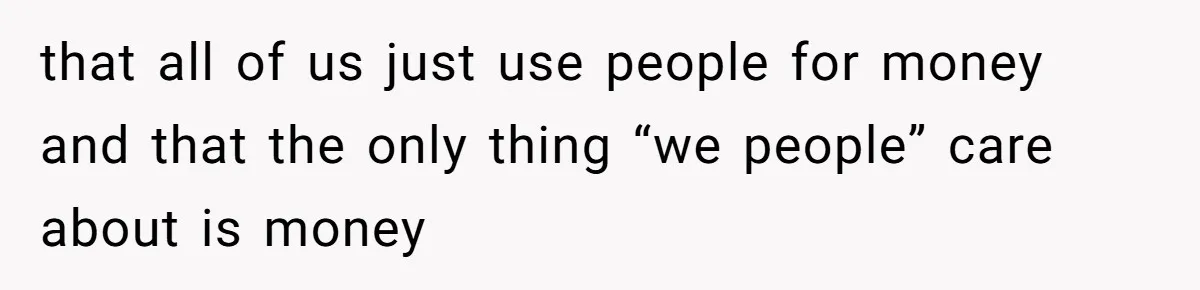 that all of us just use people for money and that the only thing “we people” care about is money