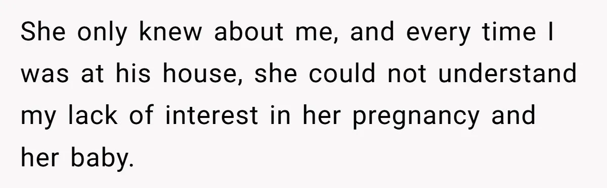 She only knew about me, and every time I was at his house, she could not understand my lack of interest in her pregnancy and her baby.