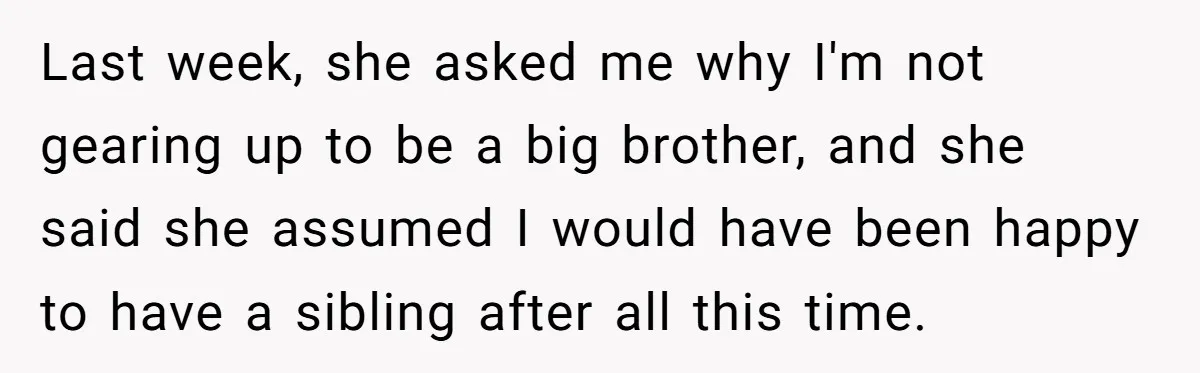 Last week, she asked me why I'm not gearing up to be a big brother, and she said she assumed I would have been happy to have a sibling after...
