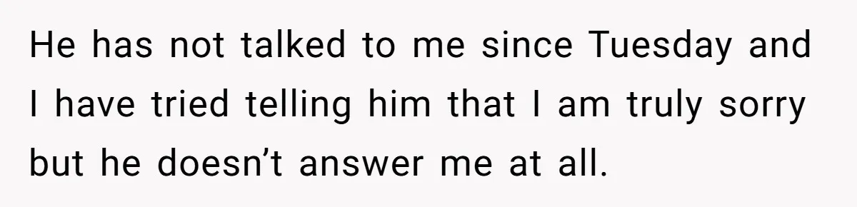 He has not talked to me since Tuesday and I have tried telling him that I am truly sorry but he doesn’t answer me at all.