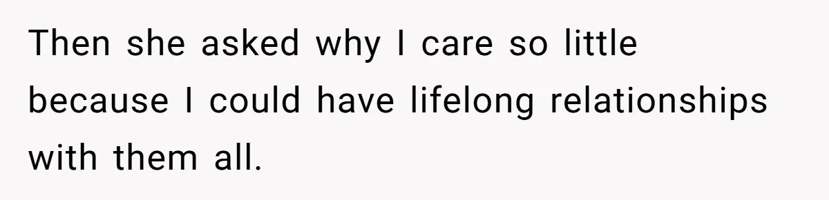 Then she asked why I care so little because I could have lifelong relationships with them all.