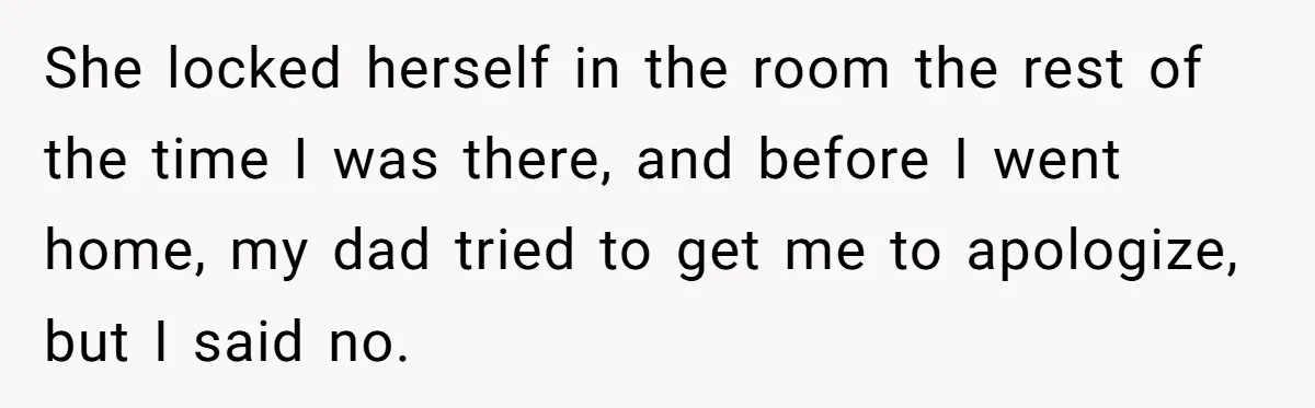She locked herself in the room the rest of the time I was there, and before I went home, my dad tried to get me to apologize, but I said...