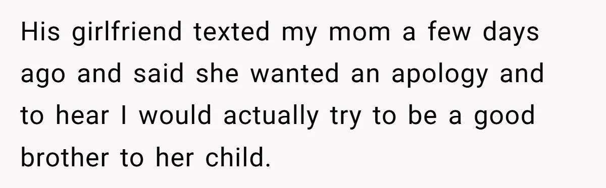 His girlfriend texted my mom a few days ago and said she wanted an apology and to hear I would actually try to be a good brother to her child.