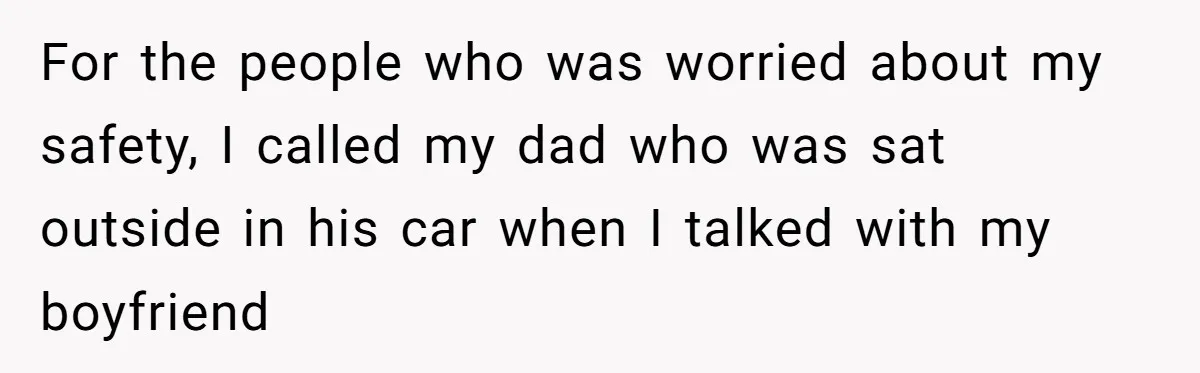 For the people who was worried about my safety, I called my dad who was sat outside in his car when I talked with my boyfriend