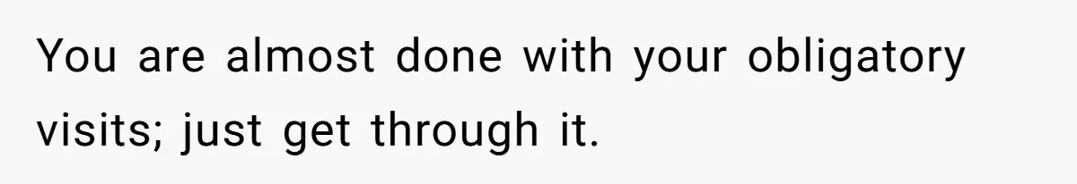 You are almost done with your obligatory visits; just get through it.