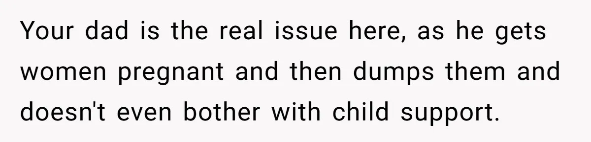 Your dad is the real issue here, as he gets women pregnant and then dumps them and doesn't even bother with child support.