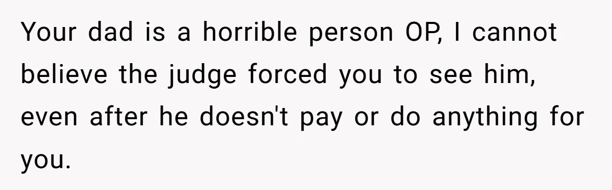 Your dad is a horrible person OP, I cannot believe the judge forced you to see him, even after he doesn't pay or do anything for you.
