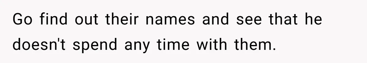 Go find out their names and see that he doesn't spend any time with them.