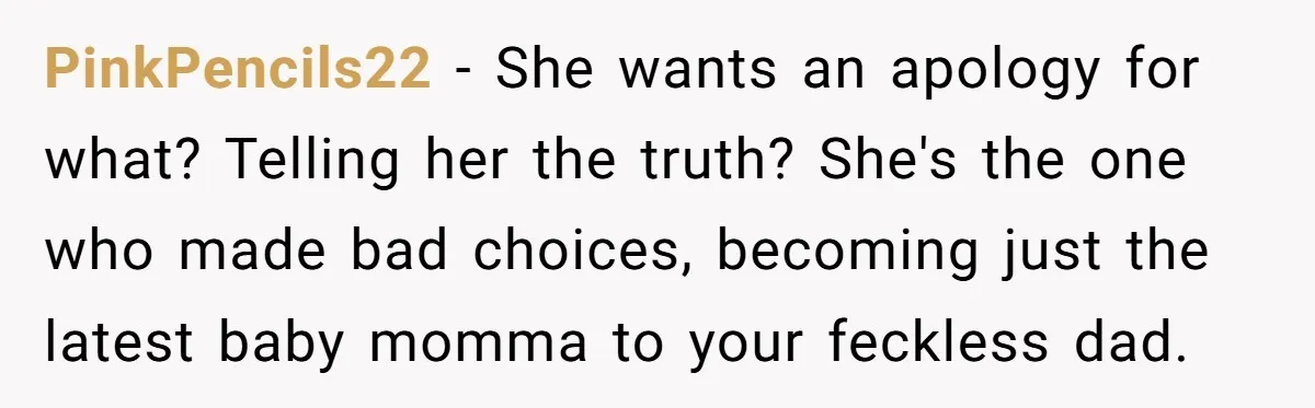 PinkPencils22 − She wants an apology for what? Telling her the truth? She's the one who made bad choices, becoming just the latest baby momma to your feckless dad.