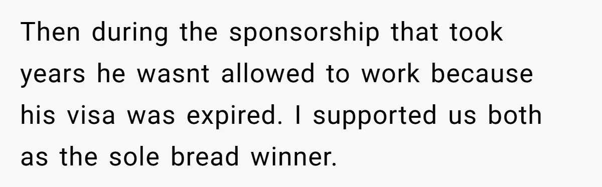Then during the sponsorship that took years he wasnt allowed to work because his visa was expired. I supported us both as the sole bread winner.