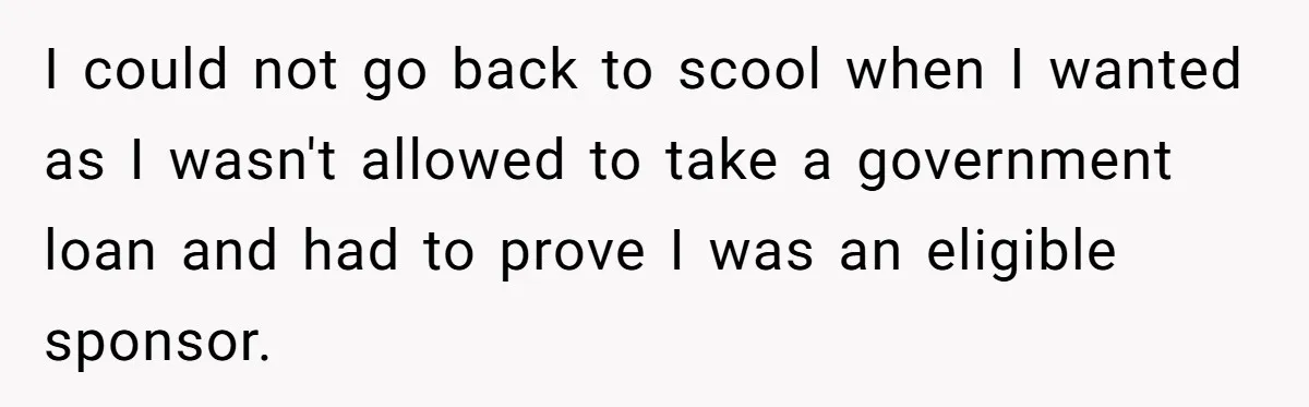 I could not go back to scool when I wanted as I wasn't allowed to take a government loan and had to prove I was an eligible sponsor.