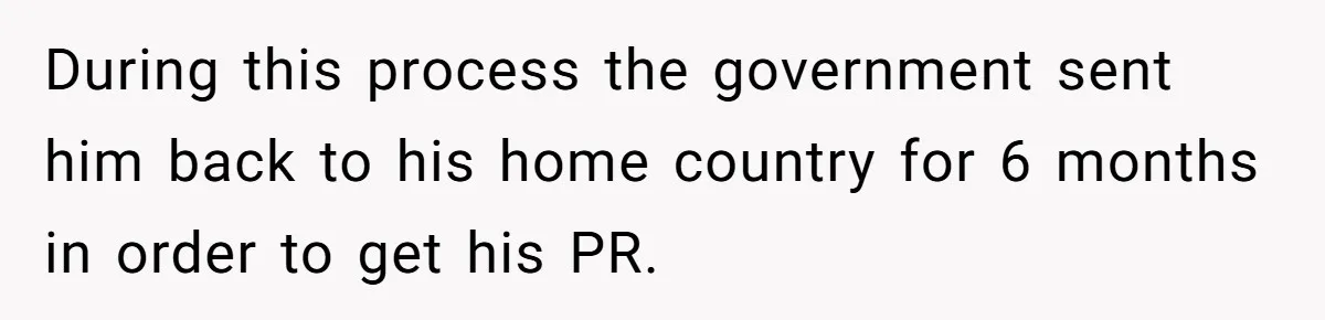 During this process the government sent him back to his home country for 6 months in order to get his PR.