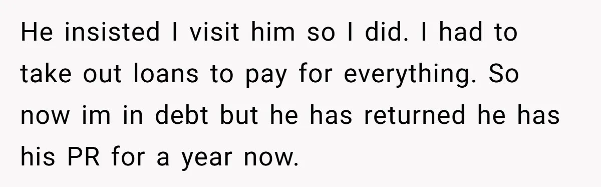 He insisted I visit him so I did. I had to take out loans to pay for everything. So now im in debt but he has returned he has his...