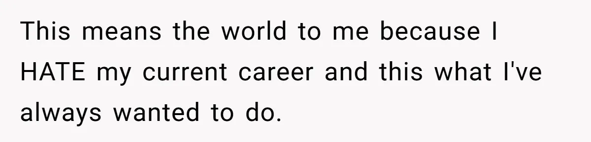 This means the world to me because I HATE my current career and this what I've always wanted to do.