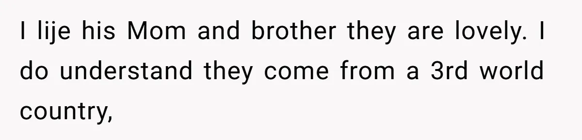 I lije his Mom and brother they are lovely. I do understand they come from a 3rd world country,