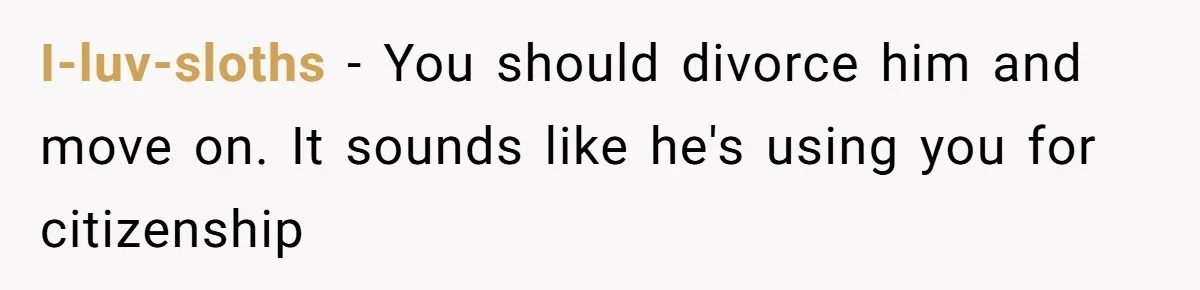 I-luv-sloths − You should divorce him and move on. It sounds like he's using you for citizenship