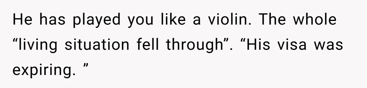 He has played you like a violin. The whole “living situation fell through”. “His visa was expiring. ”