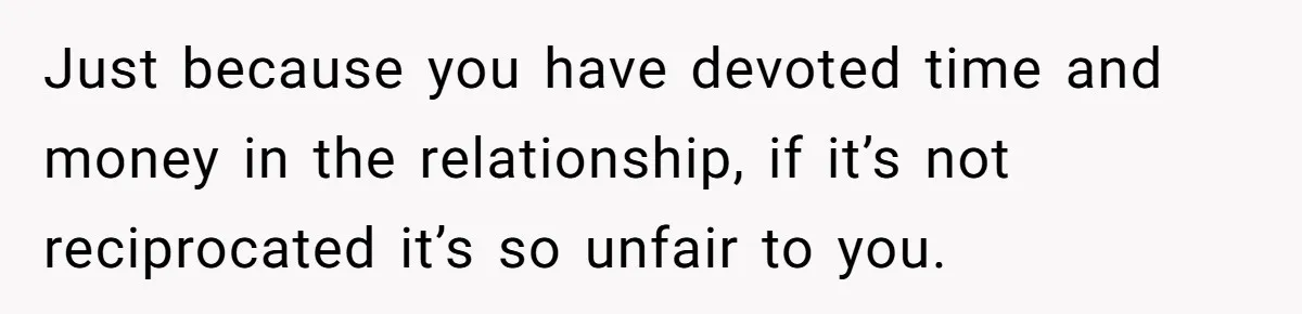 Just because you have devoted time and money in the relationship, if it’s not reciprocated it’s so unfair to you.