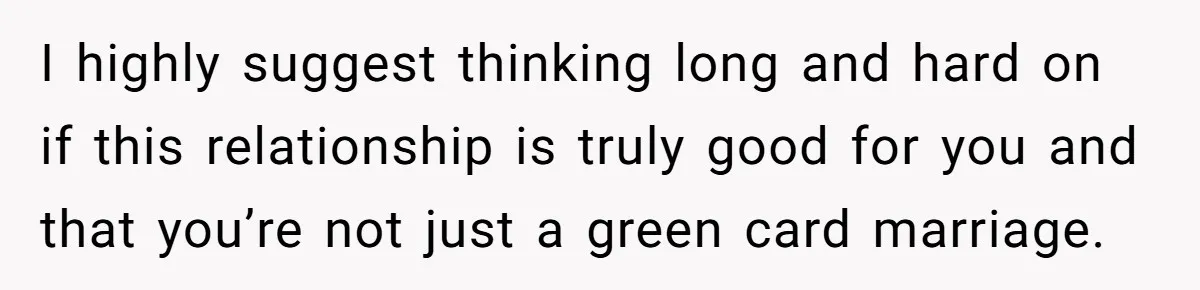 I highly suggest thinking long and hard on if this relationship is truly good for you and that you’re not just a green card marriage.