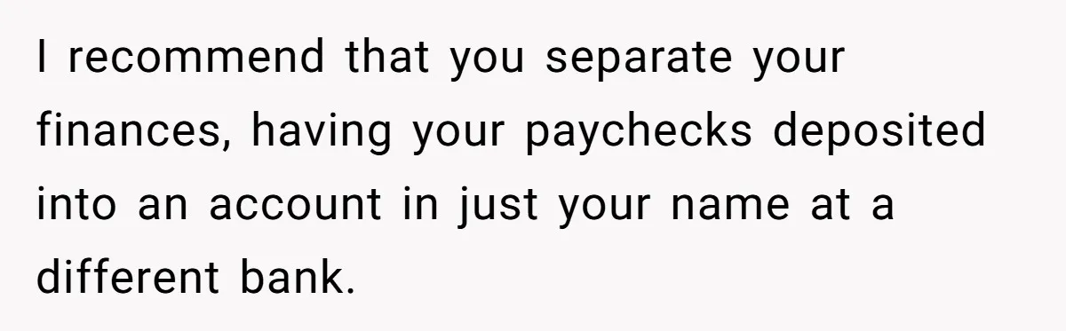 I recommend that you separate your finances, having your paychecks deposited into an account in just your name at a different bank.