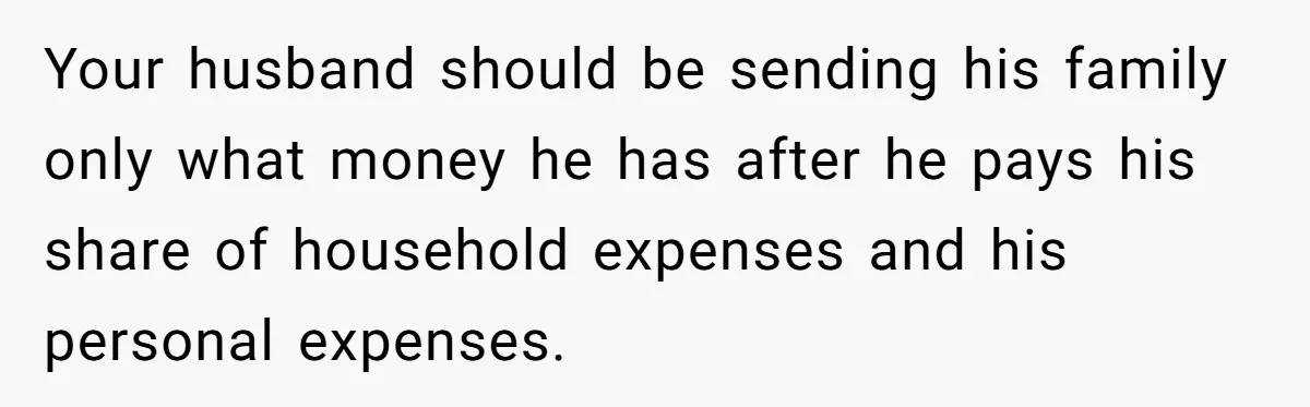 Your husband should be sending his family only what money he has after he pays his share of household expenses and his personal expenses.