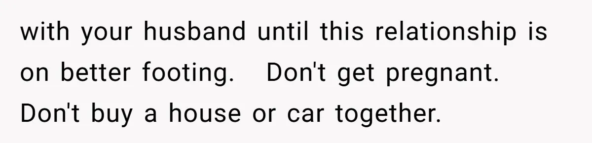 with your husband until this relationship is on better footing.   Don't get pregnant.   Don't buy a house or car together.