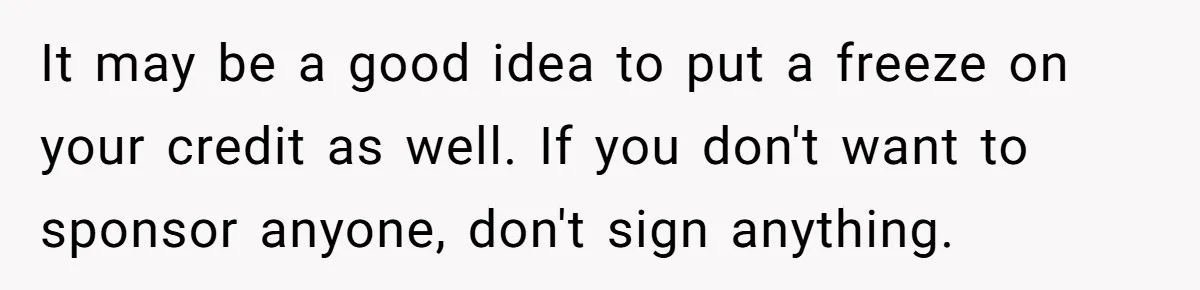 It may be a good idea to put a freeze on your credit as well. If you don't want to sponsor anyone, don't sign anything.
