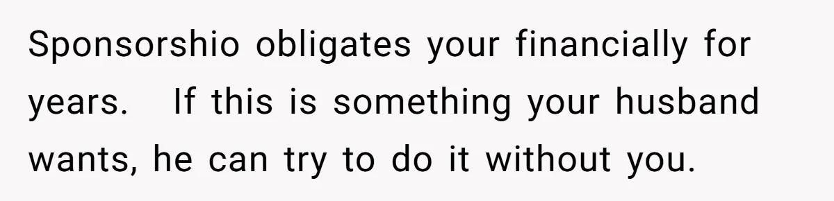Sponsorshio obligates your financially for years.   If this is something your husband wants, he can try to do it without you.