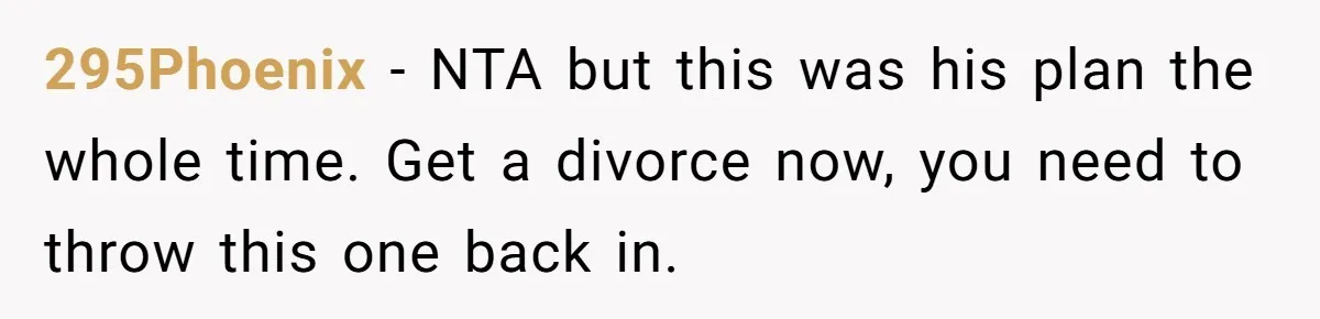 295Phoenix − NTA but this was his plan the whole time. Get a divorce now, you need to throw this one back in.