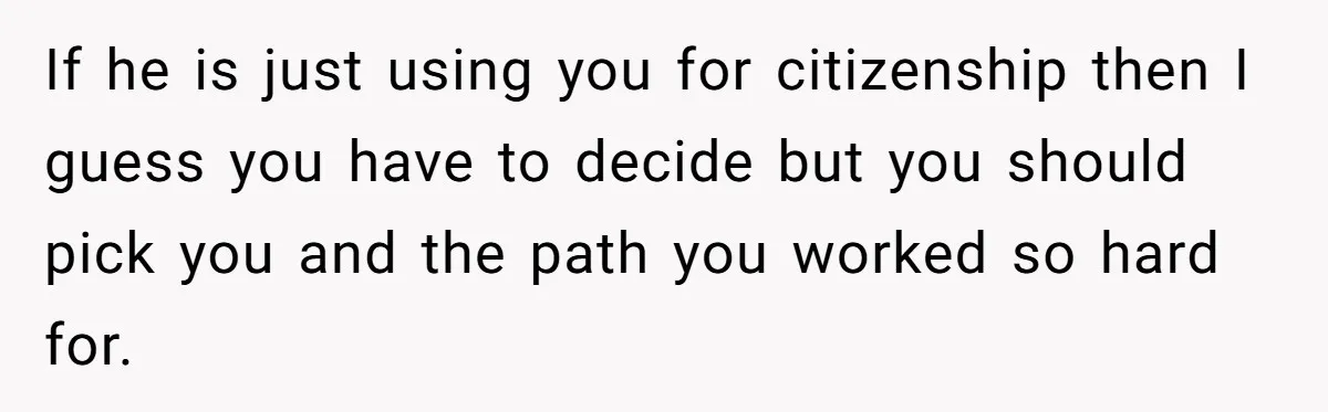If he is just using you for citizenship then I guess you have to decide but you should pick you and the path you worked so hard for.