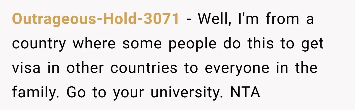Outrageous-Hold-3071 − Well, I'm from a country where some people do this to get visa in other countries to everyone in the family. Go to your university. NTA
