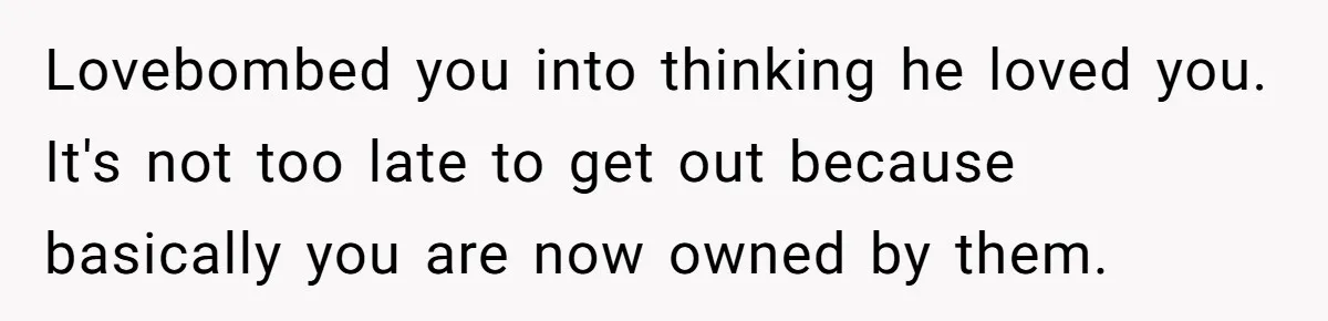 Lovebombed you into thinking he loved you. It's not too late to get out because basically you are now owned by them.