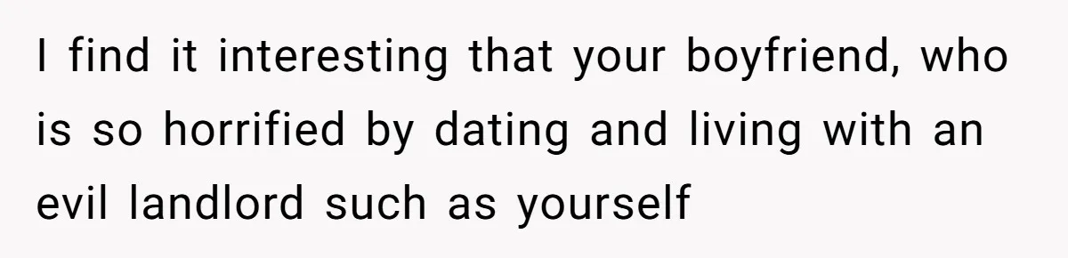 I find it interesting that your boyfriend, who is so horrified by dating and living with an evil landlord such as yourself