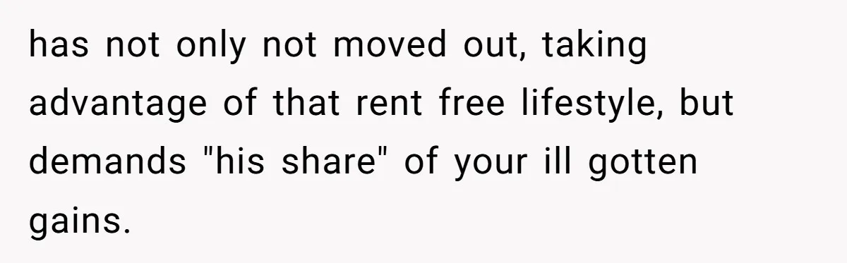has not only not moved out, taking advantage of that rent free lifestyle, but demands "his share" of your ill gotten gains.