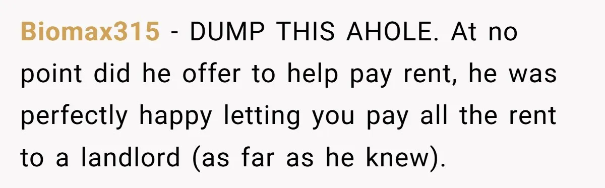 Biomax315 − DUMP THIS AHOLE. At no point did he offer to help pay rent, he was perfectly happy letting you pay all the rent to a landlord (as far...